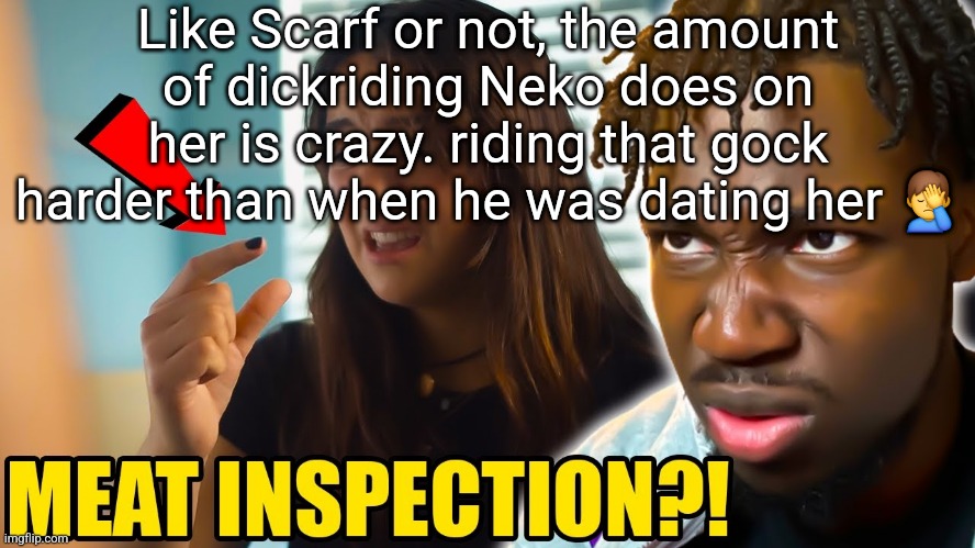 . | Like Scarf or not, the amount of dickriding Neko does on her is crazy. riding that gock harder than when he was dating her 🤦‍♂️ | image tagged in meat inspection | made w/ Imgflip meme maker