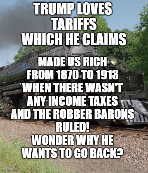 TRUMP LOVES 
TARIFFS
WHICH HE CLAIMS; MADE US RICH
FROM 1870 TO 1913
WHEN THERE WASN'T
ANY INCOME TAXES
AND THE ROBBER BARONS
RULED!
WONDER WHY HE
WANTS TO GO BACK? | made w/ Imgflip meme maker