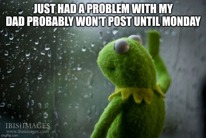 .... | JUST HAD A PROBLEM WITH MY DAD PROBABLY WON'T POST UNTIL MONDAY | image tagged in kermit window | made w/ Imgflip meme maker