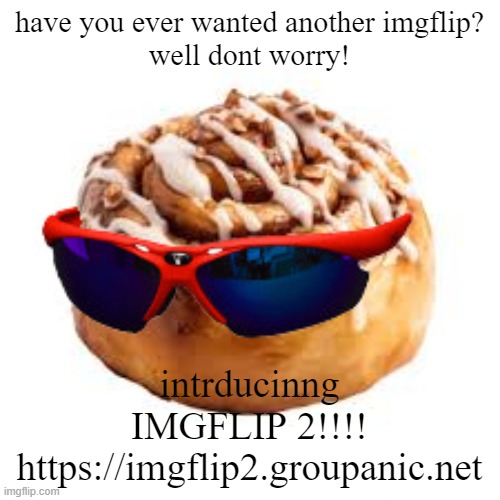 https://imgflip2.groupanic.net | have you ever wanted another imgflip?
well dont worry! intrducinng
IMGFLIP 2!!!!
https://imgflip2.groupanic.net | image tagged in cool ass cinnamon bun | made w/ Imgflip meme maker