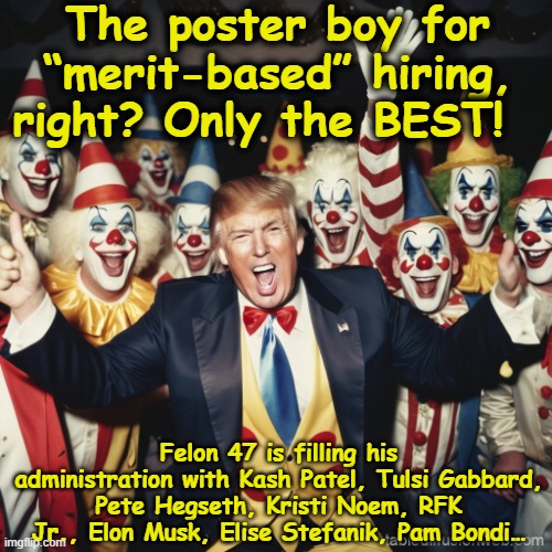 tRump's Merit-based System | The poster boy for “merit-based” hiring, right? Only the BEST! Felon 47 is filling his administration with Kash Patel, Tulsi Gabbard, Pete Hegseth, Kristi Noem, RFK Jr., Elon Musk, Elise Stefanik, Pam Bondi… | image tagged in trump and his minions,maga,gop,donald trump approves,donald trump memes,deplorable donald | made w/ Imgflip meme maker