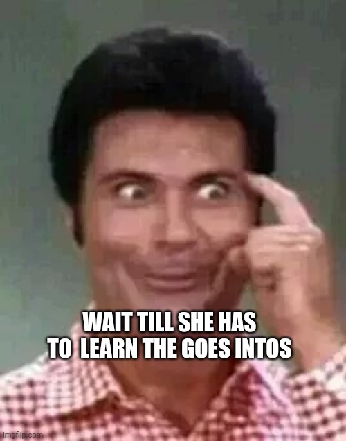 Goes intas | WAIT TILL SHE HAS TO  LEARN THE GOES INTOS | image tagged in jethro is smart | made w/ Imgflip meme maker