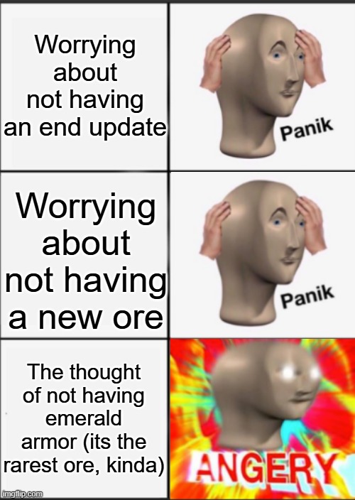 Panik Kalm Angery | Worrying about not having an end update Worrying about not having a new ore The thought of not having emerald armor (its the rarest ore, kin | image tagged in panik kalm angery | made w/ Imgflip meme maker