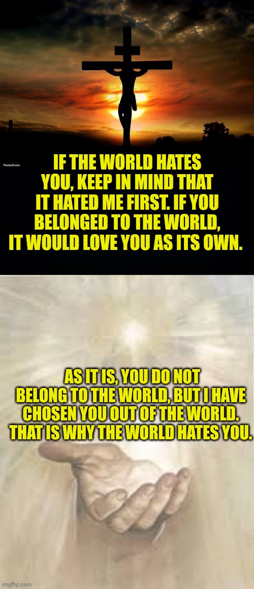 IF THE WORLD HATES YOU, KEEP IN MIND THAT IT HATED ME FIRST. IF YOU BELONGED TO THE WORLD, IT WOULD LOVE YOU AS ITS OWN. AS IT IS, YOU DO NOT BELONG TO THE WORLD, BUT I HAVE CHOSEN YOU OUT OF THE WORLD. THAT IS WHY THE WORLD HATES YOU. | image tagged in jesus on the cross,black background,jesus beckoning | made w/ Imgflip meme maker