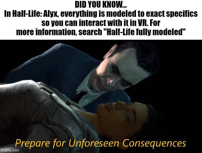 Prepare for Unforeseen Consequences | DID YOU KNOW...
In Half-Life: Alyx, everything is modeled to exact specifics so you can interact with it in VR. For more information, search "Half-Life fully modeled" | image tagged in prepare for unforeseen consequences | made w/ Imgflip meme maker