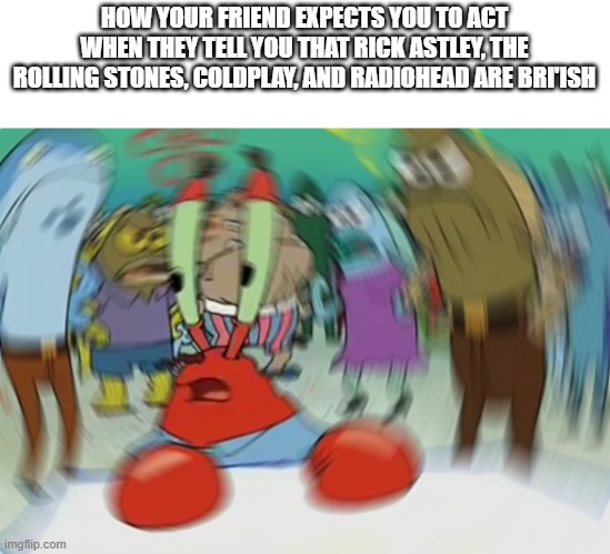 something | HOW YOUR FRIEND EXPECTS YOU TO ACT WHEN THEY TELL YOU THAT RICK ASTLEY, THE ROLLING STONES, COLDPLAY, AND RADIOHEAD ARE BRI'ISH | image tagged in memes,mr krabs blur meme,coldplay,rick astley,rolling stones,radiohead | made w/ Imgflip meme maker