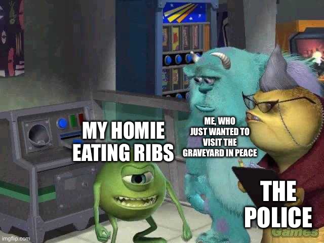 Mike wazowski trying to explain | ME, WHO JUST WANTED TO VISIT THE GRAVEYARD IN PEACE; MY HOMIE EATING RIBS; THE POLICE | image tagged in mike wazowski trying to explain | made w/ Imgflip meme maker