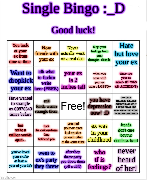 blank bingo template (with better font) | Single Bingo :_D; Good luck! You look at your ex from time to time; Now friends with your ex; Never actually went on a real date; Kept your feelings from your therapist- friends; Hate but love your ex; your ex is 2 inches tall; Want to dropkick your ex; idk what to fuckin write here (FREE); when you were with your ex were u LGBTQ+; Once saw your ex naked- (IT WAS AN ACCIDENT); IF I COULD TELL HER- TELL HER EVERYTHING I SEE IF I COULD TELLL HER HOW SHES EVERYTHING TO MEEEEEEEEEEEEEEE; Have wanted to strangle ex 09876543 times before; you have depression now! :D; still kinda wanna strangle them. fuck the awkwardness I'ma befriend you; ex was in your childhood; but we're a million worlds apart... frendz don't care bout ur dumbass heart; you and your ex once had crushes on each other at the same time; never heard of her! after they threw party you threw them (off a cliff); who tf is feelings? you've loved your ex for at least a year of your life; went to ex's party they threw | image tagged in blank bingo template with better font | made w/ Imgflip meme maker