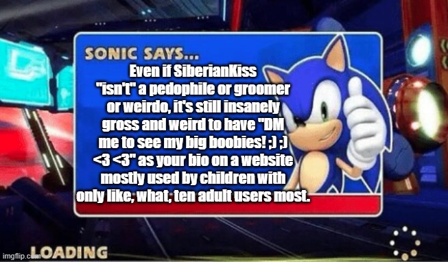 Sonic Says | Even if SiberianKiss "isn't" a pedophile or groomer or weirdo, it's still insanely gross and weird to have "DM me to see my big boobies! ;) ;) <3 <3" as your bio on a website mostly used by children with only like, what, ten adult users most. | image tagged in sonic says | made w/ Imgflip meme maker