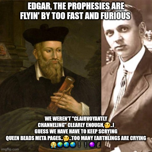 Nostradamus 2025 | EDGAR, THE PROPHESIES ARE FLYIN' BY TOO FAST AND FURIOUS; WE WEREN'T "CLAIRVOYANTLY CHANNELING" CLEARLY ENOUGH,🤔..I GUESS WE HAVE HAVE TO KEEP SCRYING QUEEN BEADS META PAGES..🤔..TOO MANY EARTHLINGS ARE CRYING
😭🌍🌎🌏❗❗🔮🗿 | image tagged in nostradamus | made w/ Imgflip meme maker