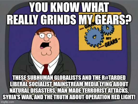 This grinds my gears!! | YOU KNOW WHAT REALLY GRINDS MY GEARS? THESE SUBHUMAN GLOBALISTS AND THE R#TARDED LIBERAL SOCIALIST MAINSTREAM MEDIA LYING ABOUT NATURAL DISASTERS, MAN MADE TERRORIST ATTACKS, SYRIA'S WAR, AND THE TRUTH ABOUT OPERATION RED LIGHT! | image tagged in memes,peter griffin news,this is respect and free speech does not equal hate speech,free speech is legal | made w/ Imgflip meme maker