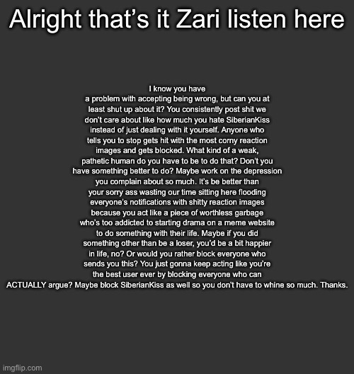 Everyone, send this to Zari | I know you have a problem with accepting being wrong, but can you at least shut up about it? You consistently post shit we don’t care about like how much you hate SiberianKiss instead of just dealing with it yourself. Anyone who tells you to stop gets hit with the most corny reaction images and gets blocked. What kind of a weak, pathetic human do you have to be to do that? Don’t you have something better to do? Maybe work on the depression you complain about so much. It’s be better than your sorry ass wasting our time sitting here flooding everyone’s notifications with shitty reaction images because you act like a piece of worthless garbage who’s too addicted to starting drama on a meme website to do something with their life. Maybe if you did something other than be a loser, you’d be a bit happier in life, no? Or would you rather block everyone who sends you this? You just gonna keep acting like you’re the best user ever by blocking everyone who can ACTUALLY argue? Maybe block SiberianKiss as well so you don’t have to whine so much. Thanks. Alright that’s it Zari listen here | image tagged in blank dark mode square | made w/ Imgflip meme maker