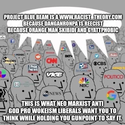 This is so true because the MSM (mainstream media) is a bunch of despair masterminds killing our people's minds and thinking! | PROJECT BLUE BEAM IS A WWW.RACIST_THEORY.COM BECAUSE DANGANRONPA IS REECIST BECAUSE ORANGE MAN SKIBIDI AND GYATTPHOBIC; THIS IS WHAT NEO MARXIST ANTI GOD PRO WOKEISM LIBERALS WANT YOU TO THINK WHILE HOLDING YOU GUNPOINT TO SAY IT. | image tagged in news npcs | made w/ Imgflip meme maker