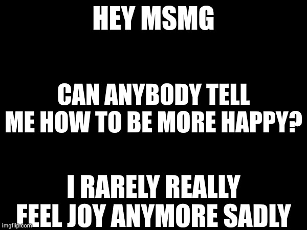 HEY MSMG; CAN ANYBODY TELL ME HOW TO BE MORE HAPPY? I RARELY REALLY FEEL JOY ANYMORE SADLY | made w/ Imgflip meme maker