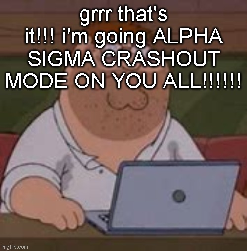 peter griffin sad | grrr that's it!!! i'm going ALPHA SIGMA CRASHOUT MODE ON YOU ALL!!!!!! | image tagged in peter griffin sad | made w/ Imgflip meme maker