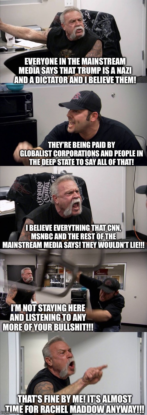 American Chopper Argument Meme | EVERYONE IN THE MAINSTREAM MEDIA SAYS THAT TRUMP IS A NAZI AND A DICTATOR AND I BELIEVE THEM! THEY’RE BEING PAID BY GLOBALIST CORPORATIONS AND PEOPLE IN THE DEEP STATE TO SAY ALL OF THAT! I BELIEVE EVERYTHING THAT CNN, MSNBC AND THE REST OF THE MAINSTREAM MEDIA SAYS! THEY WOULDN’T LIE!!! I’M NOT STAYING HERE AND LISTENING TO ANY MORE OF YOUR BULLSHIT!!! THAT’S FINE BY ME! IT’S ALMOST TIME FOR RACHEL MADDOW ANYWAY!!! | image tagged in memes,american chopper argument | made w/ Imgflip meme maker