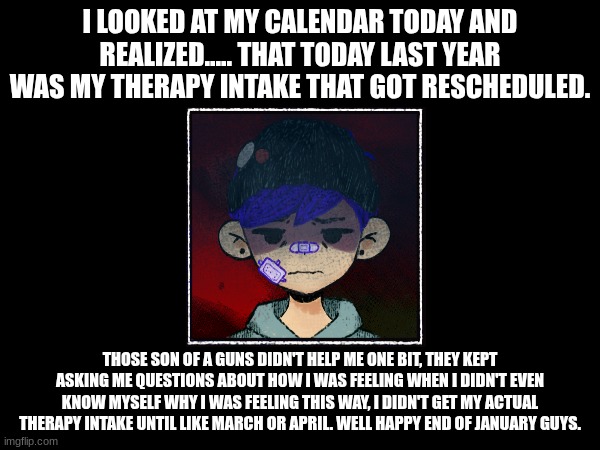 depresso | I LOOKED AT MY CALENDAR TODAY AND REALIZED..... THAT TODAY LAST YEAR WAS MY THERAPY INTAKE THAT GOT RESCHEDULED. THOSE SON OF A GUNS DIDN'T HELP ME ONE BIT, THEY KEPT ASKING ME QUESTIONS ABOUT HOW I WAS FEELING WHEN I DIDN'T EVEN KNOW MYSELF WHY I WAS FEELING THIS WAY, I DIDN'T GET MY ACTUAL THERAPY INTAKE UNTIL LIKE MARCH OR APRIL. WELL HAPPY END OF JANUARY GUYS. | image tagged in depression,year later,realization | made w/ Imgflip meme maker