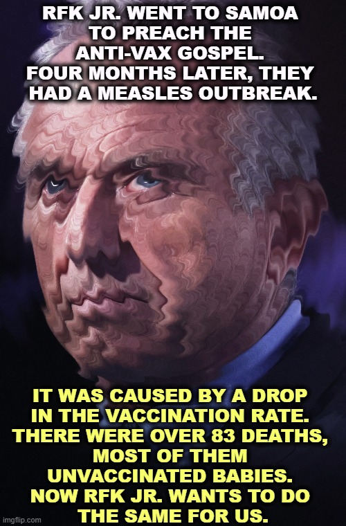RFK JR. WENT TO SAMOA 
TO PREACH THE 
ANTI-VAX GOSPEL. 
FOUR MONTHS LATER, THEY 
HAD A MEASLES OUTBREAK. IT WAS CAUSED BY A DROP 
IN THE VACCINATION RATE. 
THERE WERE OVER 83 DEATHS, 
MOST OF THEM 
UNVACCINATED BABIES. 
NOW RFK JR. WANTS TO DO 
THE SAME FOR US. | image tagged in rfk jr,anti vax,hypocrite,greedy,con man | made w/ Imgflip meme maker