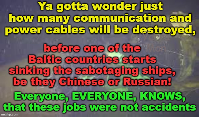 How much many more undersea cables will be cut by the Chinese / Russian before the shooting starts. | Ya gotta wonder just how many communication and power cables will be destroyed, Yarra Man; before one of the Baltic countries starts sinking the sabotaging ships, be they Chinese or Russian! Everyone, EVERYONE, KNOWS, that these jobs were not accidents | image tagged in sabotage,sweden,latvia,enemy action,ukraine,finland | made w/ Imgflip meme maker