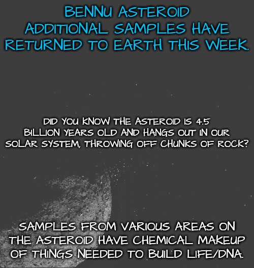 Ancient Relic Samples Received by NASA | BENNU ASTEROID ADDITIONAL SAMPLES HAVE RETURNED TO EARTH THIS WEEK. DID YOU KNOW THE ASTEROID IS 4.5 BILLION YEARS OLD AND HANGS OUT IN OUR SOLAR SYSTEM, THROWING OFF CHUNKS OF ROCK? SAMPLES FROM VARIOUS AREAS ON THE ASTEROID HAVE CHEMICAL MAKEUP OF THINGS NEEDED TO BUILD LIFE/DNA. | image tagged in nasa,asteroid,dna,solar system | made w/ Imgflip meme maker