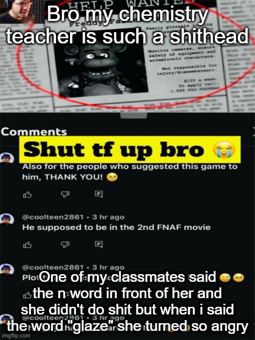 Shut tf up bro | Bro my chemistry teacher is such a shithead; One of my classmates said the n word in front of her and she didn't do shit but when i said the word "glaze" she turned so angry | image tagged in shut tf up bro | made w/ Imgflip meme maker