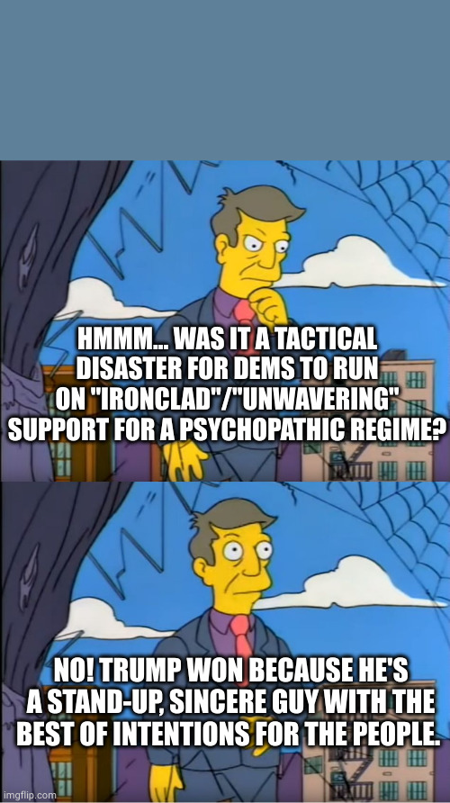 Dem campaign blunder | HMMM... WAS IT A TACTICAL DISASTER FOR DEMS TO RUN ON "IRONCLAD"/"UNWAVERING" SUPPORT FOR A PSYCHOPATHIC REGIME? NO! TRUMP WON BECAUSE HE'S A STAND-UP, SINCERE GUY WITH THE BEST OF INTENTIONS FOR THE PEOPLE. | image tagged in skinner out of touch | made w/ Imgflip meme maker