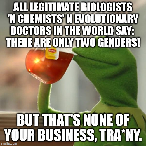 There are only Two, But That's None Of Your Business. | ALL LEGITIMATE BIOLOGISTS 'N CHEMISTS' N EVOLUTIONARY DOCTORS IN THE WORLD SAY: 
THERE ARE ONLY TWO GENDERS! BUT THAT'S NONE OF YOUR BUSINESS, TRA*NY. | image tagged in memes,but that's none of my business,kermit the frog,biology,chemistry,evolution | made w/ Imgflip meme maker