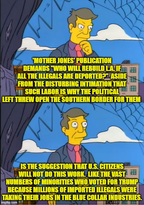 So leftists are both bigoted and cheap.  Captain Obvious is shocked -- shocked I say! | 'MOTHER JONES' PUBLICATION DEMANDS "WHO WILL REBUILD L.A. IF ALL THE ILLEGALS ARE DEPORTED?"  ASIDE FROM THE DISTURBING INTIMATION THAT SUCH LABOR IS WHY THE POLITICAL LEFT THREW OPEN THE SOUTHERN BORDER FOR THEM; IS THE SUGGESTION THAT U.S. CITIZENS WILL NOT DO THIS WORK.  LIKE THE VAST NUMBERS OF MINORITIES WHO VOTED FOR TRUMP BECAUSE MILLIONS OF IMPORTED ILLEGALS WERE TAKING THEIR JOBS IN THE BLUE COLLAR INDUSTRIES. | image tagged in skinner out of touch | made w/ Imgflip meme maker