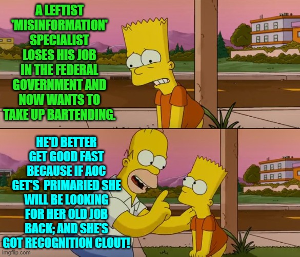 competition between incompetent leftists could get MEAN. | A LEFTIST 'MISINFORMATION' SPECIALIST LOSES HIS JOB IN THE FEDERAL GOVERNMENT AND NOW WANTS TO TAKE UP BARTENDING. HE'D BETTER GET GOOD FAST BECAUSE IF AOC GET'S  PRIMARIED SHE WILL BE LOOKING FOR HER OLD JOB BACK; AND SHE'S GOT RECOGNITION CLOUT! | image tagged in simpsons so far | made w/ Imgflip meme maker