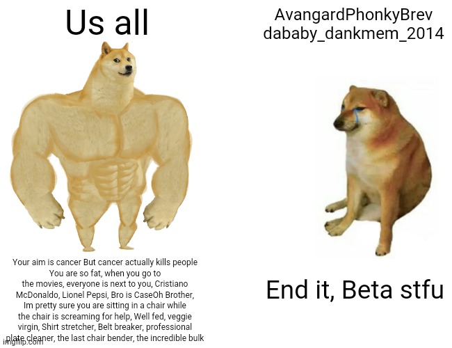Like bro does not have a comeback | Us all; AvangardPhonkyBrev
dababy_dankmem_2014; Your aim is cancer But cancer actually kills people
You are so fat, when you go to the movies, everyone is next to you, Cristiano McDonaldo, Lionel Pepsi, Bro is CaseOh Brother, Im pretty sure you are sitting in a chair while the chair is screaming for help, Well fed, veggie virgin, Shirt stretcher, Belt breaker, professional plate cleaner, the last chair bender, the incredible bulk; End it, Beta stfu | image tagged in memes,buff doge vs cheems | made w/ Imgflip meme maker