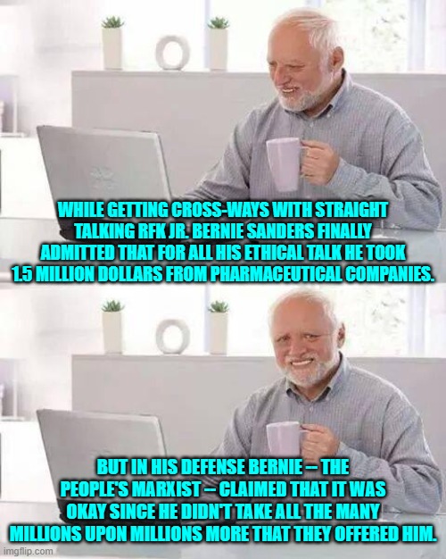 Oh . . . that's alright then Bernie. | WHILE GETTING CROSS-WAYS WITH STRAIGHT TALKING RFK JR. BERNIE SANDERS FINALLY ADMITTED THAT FOR ALL HIS ETHICAL TALK HE TOOK 1.5 MILLION DOLLARS FROM PHARMACEUTICAL COMPANIES. BUT IN HIS DEFENSE BERNIE -- THE PEOPLE'S MARXIST -- CLAIMED THAT IT WAS OKAY SINCE HE DIDN'T TAKE ALL THE MANY MILLIONS UPON MILLIONS MORE THAT THEY OFFERED HIM. | image tagged in hide the pain harold | made w/ Imgflip meme maker