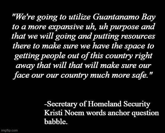 "Idiocracy" *OR* "I'm really starting to get a feel for why her solution to her dog & goat problems was a gun." | "We're going to utilize Guantanamo Bay
to a more expansive uh, uh purpose and
that we will going and putting resources
there to make sure we have the space to
getting people out of this country right
away that will that will make sure our
face our our country much more safe."; -Secretary of Homeland Security
Kristi Noem words anchor question
babble. | image tagged in short black template,kristi noem,stoopid | made w/ Imgflip meme maker