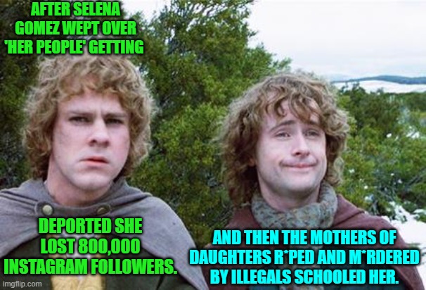 This is one's nation's when leftist misrule . . . ends. | AFTER SELENA GOMEZ WEPT OVER 'HER PEOPLE' GETTING; DEPORTED SHE LOST 800,000 INSTAGRAM FOLLOWERS. AND THEN THE MOTHERS OF DAUGHTERS R*PED AND M*RDERED BY ILLEGALS SCHOOLED HER. | image tagged in second breakfast | made w/ Imgflip meme maker
