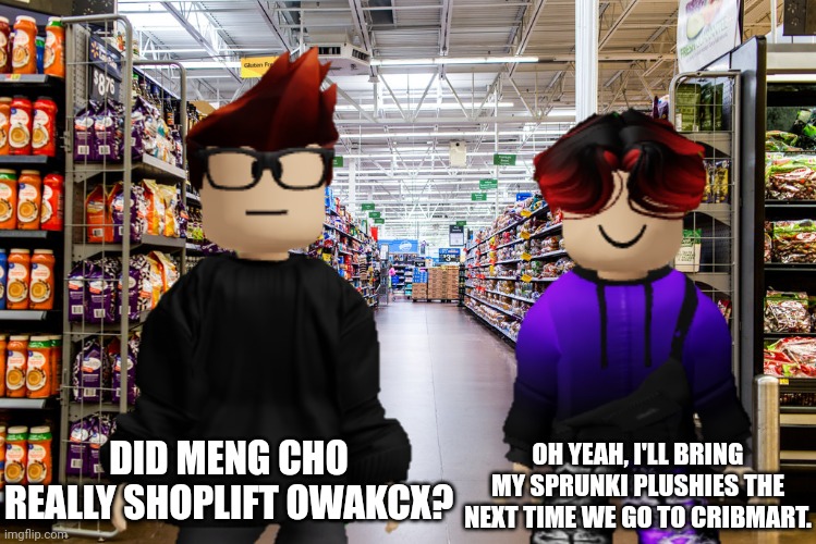 Meng Cho shoplifted OWAKCX... But William will bring his sprunki plushies the next time he goes to Cribmart with his cousin MC. | DID MENG CHO REALLY SHOPLIFT OWAKCX? OH YEAH, I'LL BRING MY SPRUNKI PLUSHIES THE NEXT TIME WE GO TO CRIBMART. | image tagged in mc,william,cribmart,sprunki,meng cho | made w/ Imgflip meme maker