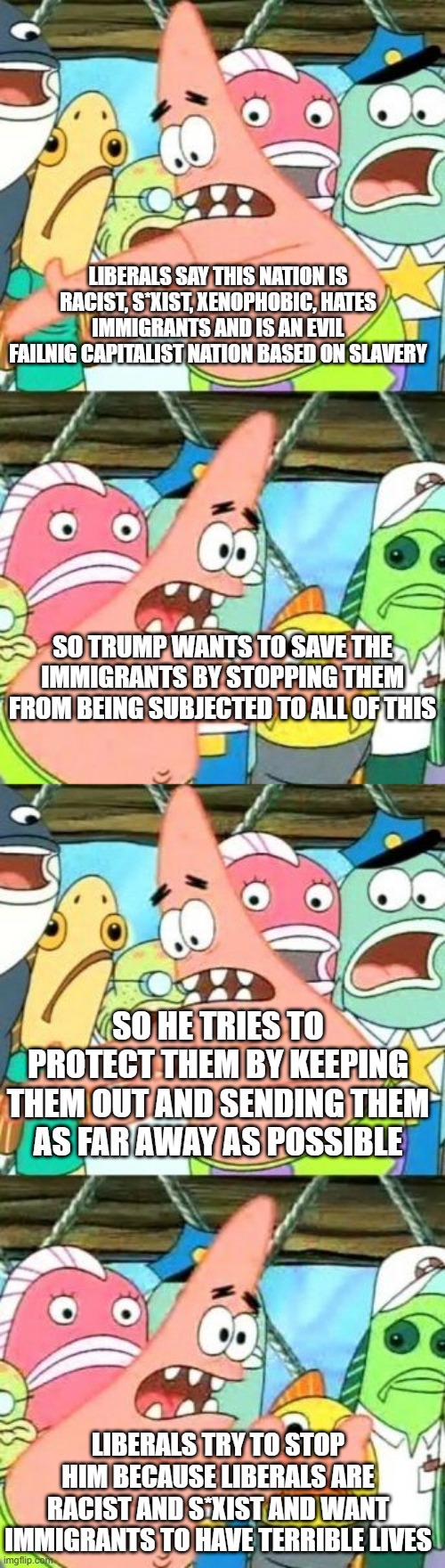 LIBERALS SAY THIS NATION IS RACIST, S*XIST, XENOPHOBIC, HATES IMMIGRANTS AND IS AN EVIL FAILNIG CAPITALIST NATION BASED ON SLAVERY; SO TRUMP WANTS TO SAVE THE IMMIGRANTS BY STOPPING THEM FROM BEING SUBJECTED TO ALL OF THIS; SO HE TRIES TO PROTECT THEM BY KEEPING THEM OUT AND SENDING THEM AS FAR AWAY AS POSSIBLE; LIBERALS TRY TO STOP HIM BECAUSE LIBERALS ARE RACIST AND S*XIST AND WANT IMMIGRANTS TO HAVE TERRIBLE LIVES | image tagged in memes,put it somewhere else patrick | made w/ Imgflip meme maker