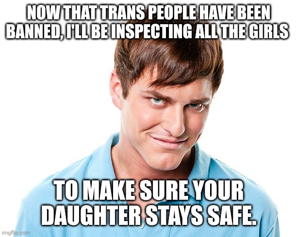 So very very safe. | NOW THAT TRANS PEOPLE HAVE BEEN BANNED, I'LL BE INSPECTING ALL THE GIRLS; TO MAKE SURE YOUR DAUGHTER STAYS SAFE. | made w/ Imgflip meme maker