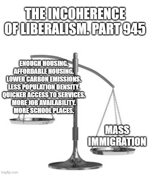 scales of justice | THE INCOHERENCE OF LIBERALISM. PART 945; ENOUGH HOUSING.
AFFORDABLE HOUSING.
LOWER CARBON EMISSIONS.
LESS POPULATION DENSITY.
QUICKER ACCESS TO SERVICES.
MORE JOB AVAILABILITY.
MORE SCHOOL PLACES. MASS IMMIGRATION | image tagged in scales of justice | made w/ Imgflip meme maker