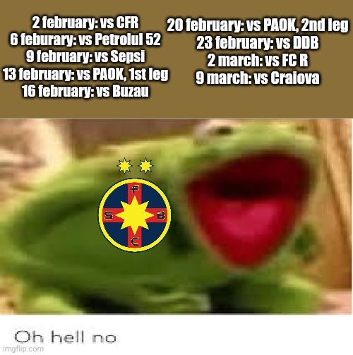 FCSB's last 9 games before Play-off begins.... | 2 february: vs CFR
6 feburary: vs Petrolul 52
9 february: vs Sepsi
13 february: vs PAOK, 1st leg
16 february: vs Buzau; 20 february: vs PAOK, 2nd leg

23 february: vs DDB
2 march: vs FC R
9 march: vs Craiova | image tagged in oh hell no,fcsb,steaua,superliga,footy,sports | made w/ Imgflip meme maker