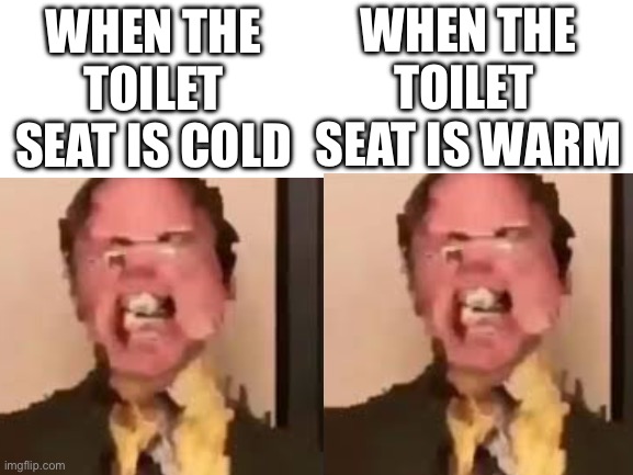 Blank White Template | WHEN THE
TOILET 
SEAT IS WARM; WHEN THE TOILET SEAT IS COLD | image tagged in blank white template,dwight screaming,the office congratulations,toilet | made w/ Imgflip meme maker