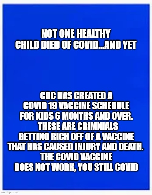 not one healthy child died of covid - why the vaccine schedule | NOT ONE HEALTHY CHILD DIED OF COVID...AND YET; CDC HAS CREATED A COVID 19 VACCINE SCHEDULE FOR KIDS 6 MONTHS AND OVER.   THESE ARE CRIMNIALS GETTING RICH OFF OF A VACCINE THAT HAS CAUSED INJURY AND DEATH. 
THE COVID VACCINE DOES NOT WORK, YOU STILL COVID | made w/ Imgflip meme maker