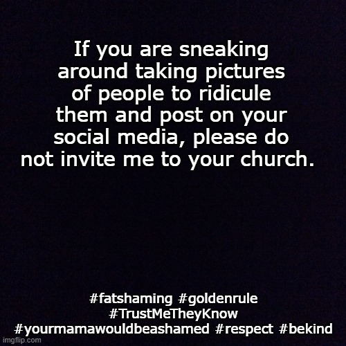 No Fat Shaming | If you are sneaking around taking pictures of people to ridicule them and post on your social media, please do not invite me to your church. #fatshaming #goldenrule #TrustMeTheyKnow #yourmamawouldbeashamed #respect #bekind | image tagged in black screen | made w/ Imgflip meme maker