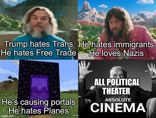 Minecraft Absolute Cinema | Trump hates Trans
He hates Free Trade; He hates immigrants
He loves Nazis; ALL POLITICAL THEATER; He’s causing portals
He hates Planes | image tagged in minecraft movie popular character plot twist portal introduction | made w/ Imgflip meme maker