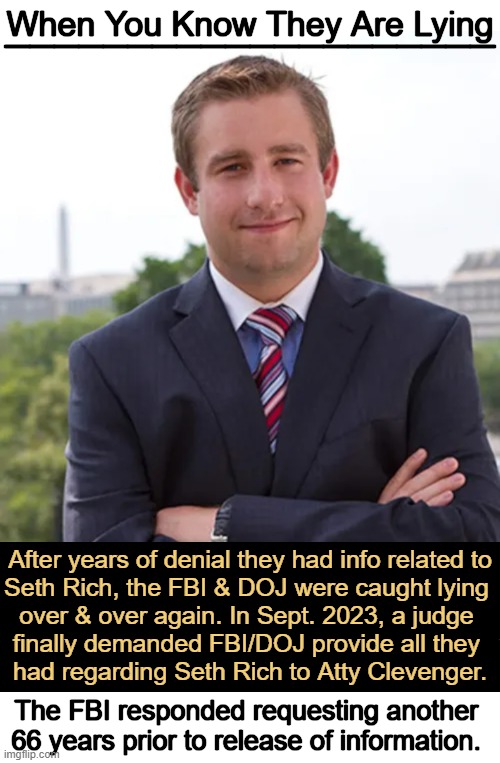 FBI STILL Stalling, Refusing to Turn Over Seth Rich Records | ____________________; When You Know They Are Lying; After years of denial they had info related to
Seth Rich, the FBI & DOJ were caught lying 
over & over again. In Sept. 2023, a judge 
finally demanded FBI/DOJ provide all they 
had regarding Seth Rich to Atty Clevenger. The FBI responded requesting another 
66 years prior to release of information. | image tagged in seth rich,fbi,doj,lies,government corruption,democrats | made w/ Imgflip meme maker