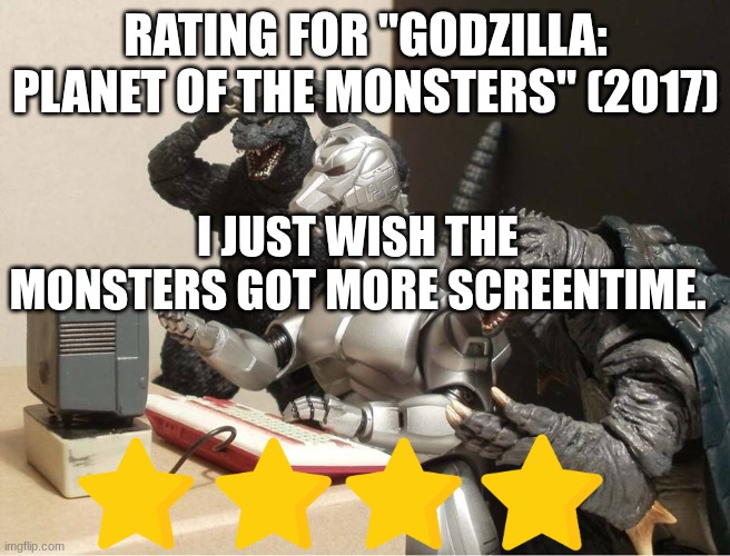 Godzilla: Planet of the Monsters rating | RATING FOR "GODZILLA: PLANET OF THE MONSTERS" (2017); I JUST WISH THE MONSTERS GOT MORE SCREENTIME. | image tagged in godzilla-kiryu-gamera-pc | made w/ Imgflip meme maker