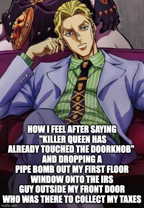 i'm him (jk i'm not him) | HOW I FEEL AFTER SAYING
 "KILLER QUEEN HAS ALREADY TOUCHED THE DOORKNOB" 
AND DROPPING A PIPE BOMB OUT MY FIRST FLOOR WINDOW ONTO THE IRS GUY OUTSIDE MY FRONT DOOR WHO WAS THERE TO COLLECT MY TAXES | image tagged in yoshikage kira,dark humor | made w/ Imgflip meme maker