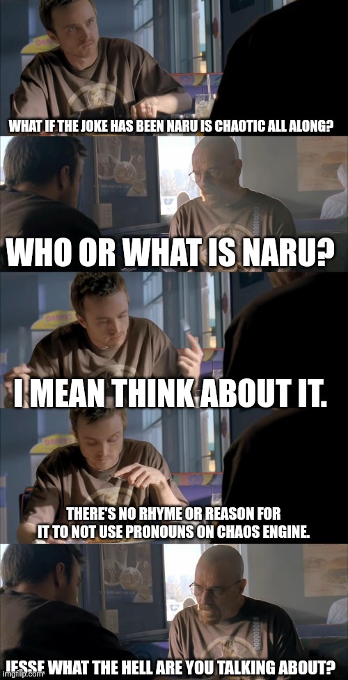 Jesse WTF are you talking about? | WHAT IF THE JOKE HAS BEEN NARU IS CHAOTIC ALL ALONG? WHO OR WHAT IS NARU? I MEAN THINK ABOUT IT. THERE'S NO RHYME OR REASON FOR IT TO NOT USE PRONOUNS ON CHAOS ENGINE. JESSE WHAT THE HELL ARE YOU TALKING ABOUT? | image tagged in jesse wtf are you talking about | made w/ Imgflip meme maker