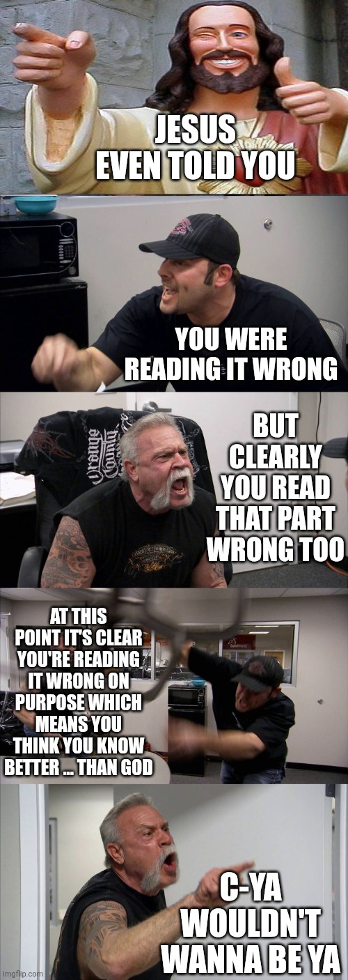 Willingly Controlled.  You Gotta Admit, Devious As It Was, It Worked Cuz Look At Us Now.  Zombies. The Lot Of Us Are Zombies | JESUS EVEN TOLD YOU; YOU WERE READING IT WRONG; BUT CLEARLY YOU READ THAT PART WRONG TOO; AT THIS POINT IT'S CLEAR YOU'RE READING IT WRONG ON PURPOSE WHICH MEANS YOU THINK YOU KNOW BETTER ... THAN GOD; C-YA
WOULDN'T WANNA BE YA | image tagged in memes,american chopper argument,zombies,brainwashed,human nature,religion | made w/ Imgflip meme maker