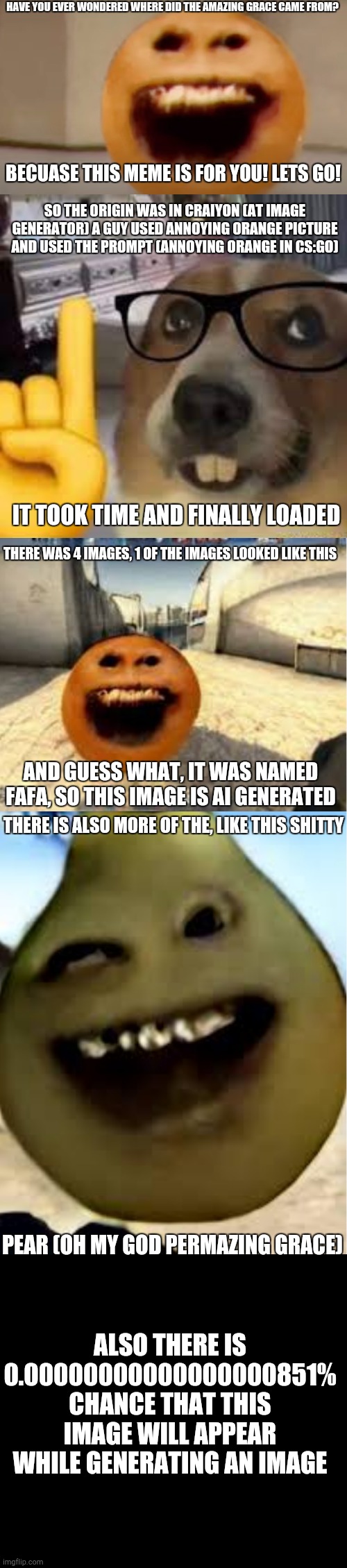 Origin of Amazing Grace!!!!! | HAVE YOU EVER WONDERED WHERE DID THE AMAZING GRACE CAME FROM? BECUASE THIS MEME IS FOR YOU! LETS GO! SO THE ORIGIN WAS IN CRAIYON (AT IMAGE GENERATOR) A GUY USED ANNOYING ORANGE PICTURE AND USED THE PROMPT (ANNOYING ORANGE IN CS:GO); IT TOOK TIME AND FINALLY LOADED; THERE WAS 4 IMAGES, 1 OF THE IMAGES LOOKED LIKE THIS; AND GUESS WHAT, IT WAS NAMED FAFA, SO THIS IMAGE IS AI GENERATED; THERE IS ALSO MORE OF THE, LIKE THIS SHITTY; PEAR (OH MY GOD PERMAZING GRACE); ALSO THERE IS 0.00000000000000000851% CHANCE THAT THIS IMAGE WILL APPEAR WHILE GENERATING AN IMAGE | image tagged in amazing grace,nerd dog | made w/ Imgflip meme maker