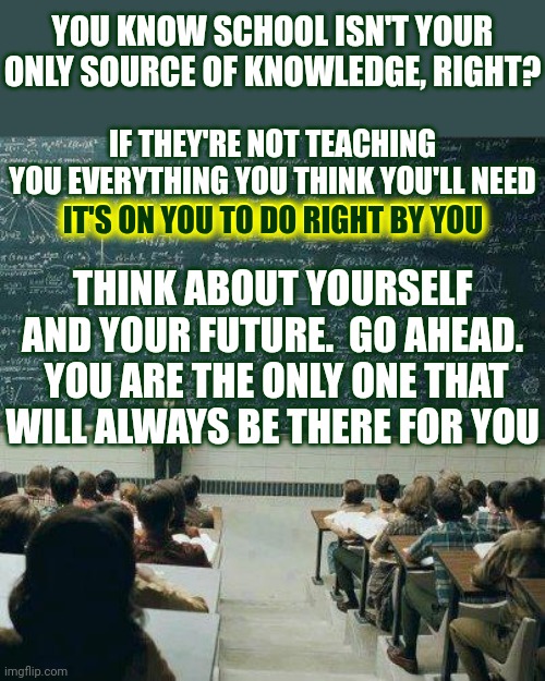 Know As Much As You Can Know | YOU KNOW SCHOOL ISN'T YOUR ONLY SOURCE OF KNOWLEDGE, RIGHT? IF THEY'RE NOT TEACHING YOU EVERYTHING YOU THINK YOU'LL NEED
IT'S ON YOU TO DO RIGHT BY YOU; IT'S ON YOU TO DO RIGHT BY YOU; THINK ABOUT YOURSELF AND YOUR FUTURE.  GO AHEAD.  YOU ARE THE ONLY ONE THAT WILL ALWAYS BE THERE FOR YOU | image tagged in school,knowledge is power,knowledge comes from many sources,universal knowledge,children are our future,memes | made w/ Imgflip meme maker