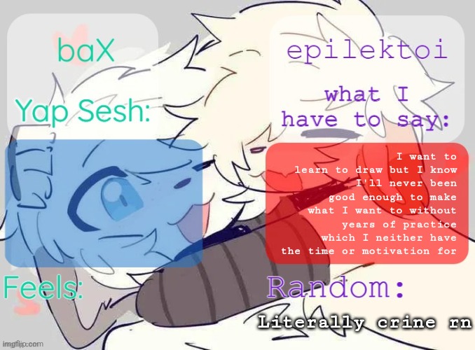 baX and epilektoi shared Template | I want to learn to draw but I know I'll never been good enough to make what I want to without years of practice which I neither have the time or motivation for; Literally crine rn | image tagged in bax and epilektoi shared template | made w/ Imgflip meme maker